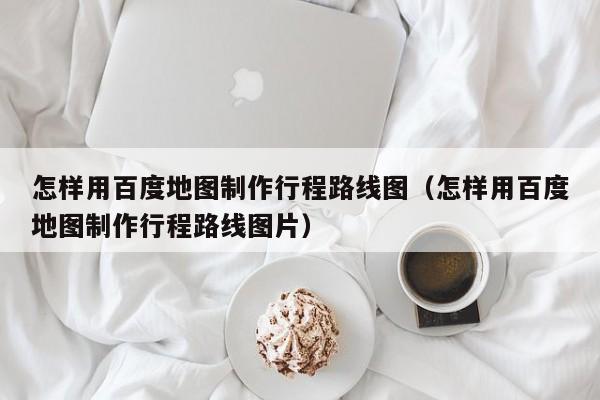 广州怎样用百度地图制作行程路线图（怎样用百度地图制作行程路线图片）