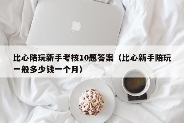 石家庄比心陪玩新手考核10题答案（比心新手陪玩一般多少钱一个月）