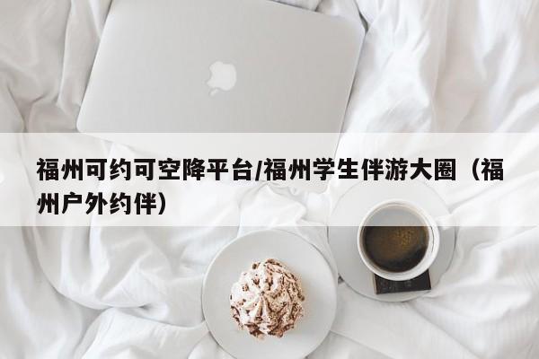 深圳福州可约可空降平台/福州学生伴游大圈（福州户外约伴）