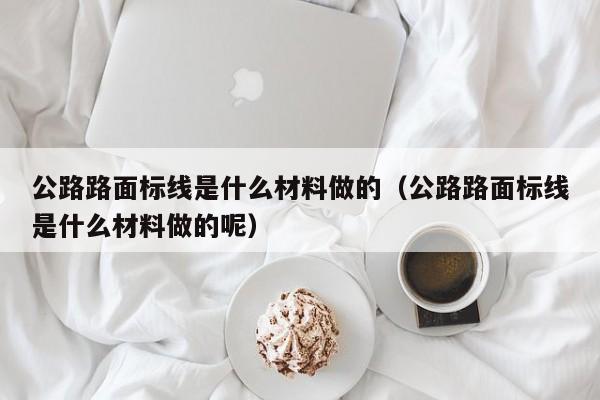 武汉公路路面标线是什么材料做的（公路路面标线是什么材料做的呢）