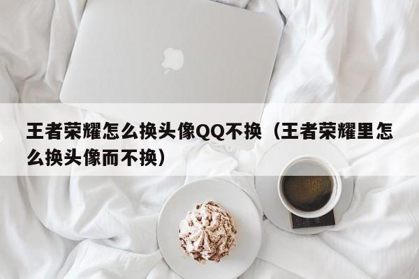 西安王者荣耀怎么换头像QQ不换（王者荣耀里怎么换头像而不换）