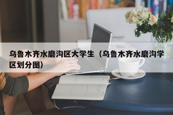 温州乌鲁木齐水磨沟区大学生（乌鲁木齐水磨沟学区划分图）