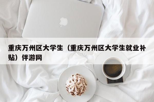 北京重庆万州区大学生（重庆万州区大学生就业补贴）伴游网