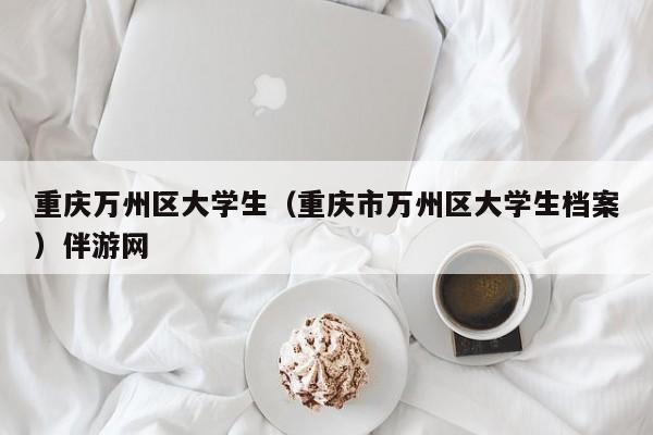 义乌重庆万州区大学生（重庆市万州区大学生档案）伴游网