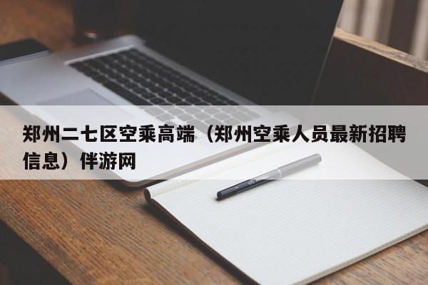 北京郑州二七区空乘高端（郑州空乘人员最新招聘信息）伴游网