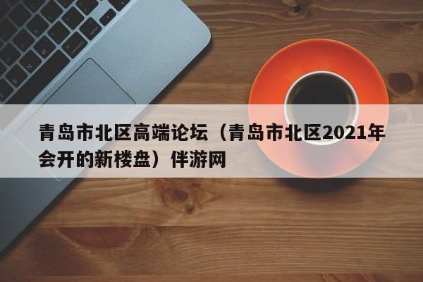 南京青岛市北区高端论坛（青岛市北区2021年会开的新楼盘）伴游网