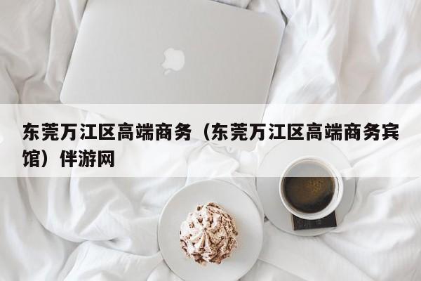 福州东莞万江区高端商务（东莞万江区高端商务宾馆）伴游网