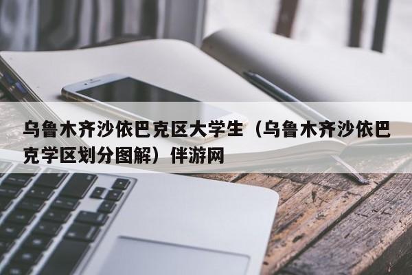 南京乌鲁木齐沙依巴克区大学生（乌鲁木齐沙依巴克学区划分图解）伴游网