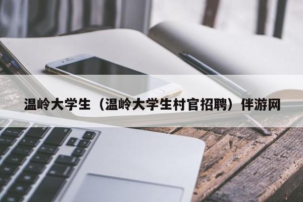 厦门温岭大学生（温岭大学生村官招聘）伴游网