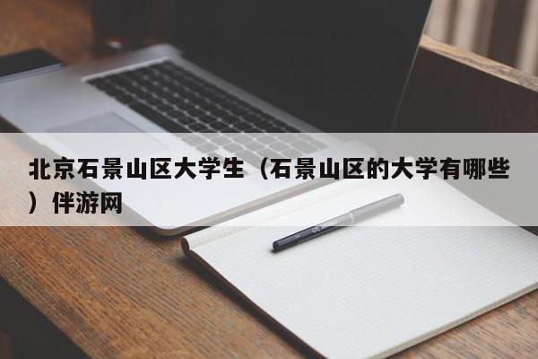 义乌北京石景山区大学生（石景山区的大学有哪些）伴游网