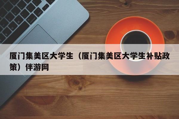 南京厦门集美区大学生（厦门集美区大学生补贴政策）伴游网