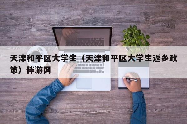 义乌天津和平区大学生（天津和平区大学生返乡政策）伴游网