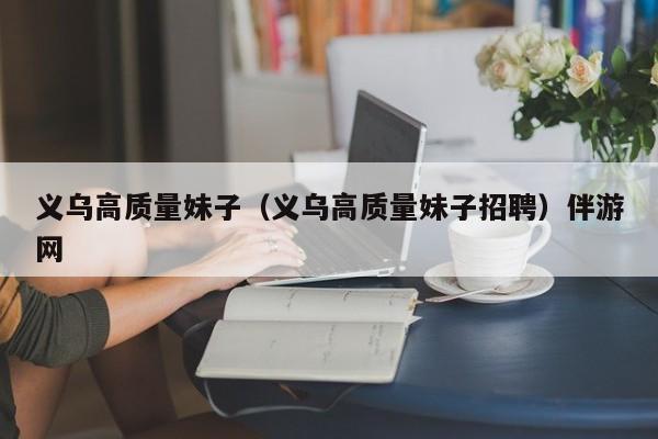 北京义乌高质量妹子（义乌高质量妹子招聘）伴游网