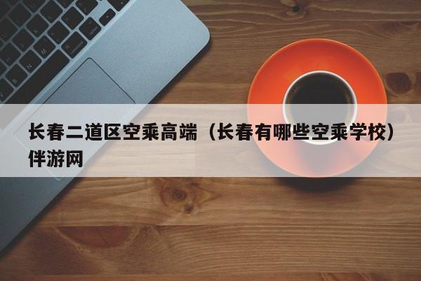 海口长春二道区空乘高端（长春有哪些空乘学校）伴游网