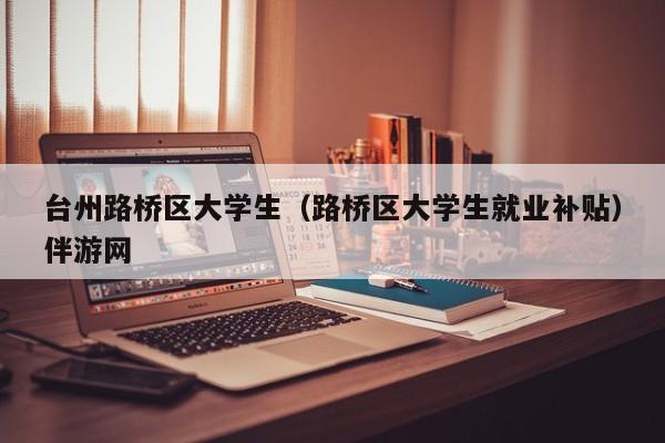 义乌台州路桥区大学生（路桥区大学生就业补贴）伴游网