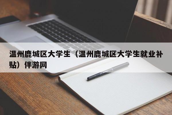 海口温州鹿城区大学生（温州鹿城区大学生就业补贴）伴游网