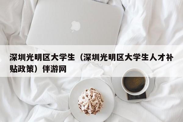 长沙深圳光明区大学生（深圳光明区大学生人才补贴政策）伴游网