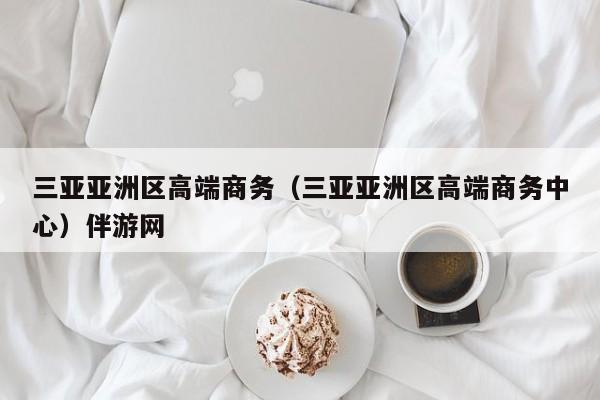 烟台三亚亚洲区高端商务（三亚亚洲区高端商务中心）伴游网