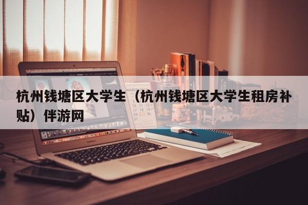 温州杭州钱塘区大学生（杭州钱塘区大学生租房补贴）伴游网