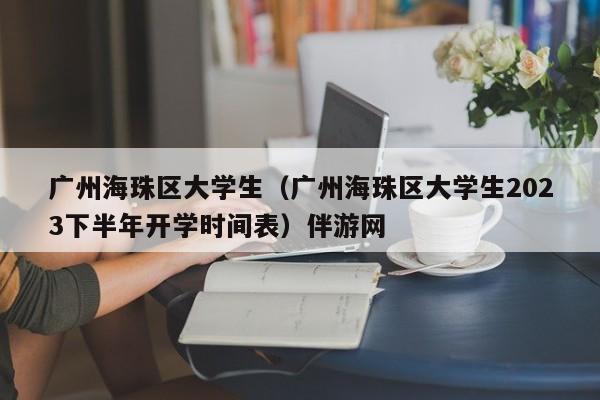 合肥广州海珠区大学生（广州海珠区大学生2023下半年开学时间表）伴游网