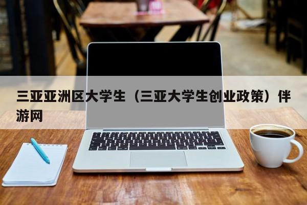 武汉三亚亚洲区大学生（三亚大学生创业政策）伴游网