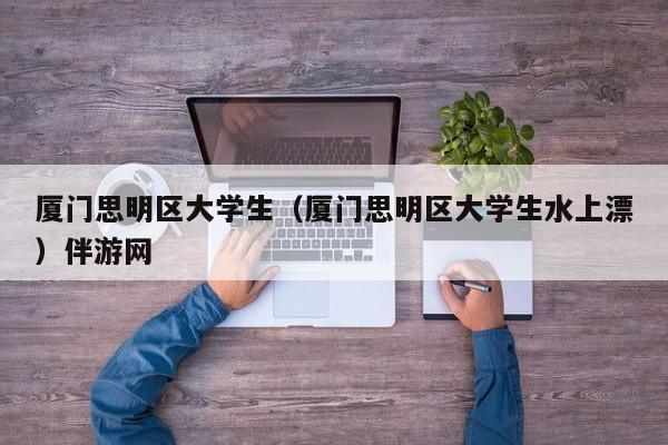 义乌厦门思明区大学生（厦门思明区大学生水上漂）伴游网