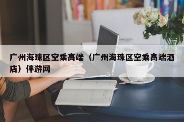 石家庄广州海珠区空乘高端（广州海珠区空乘高端酒店）伴游网