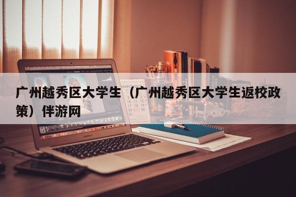 长沙广州越秀区大学生（广州越秀区大学生返校政策）伴游网