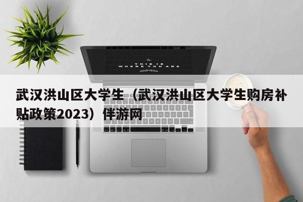 义乌武汉洪山区大学生（武汉洪山区大学生购房补贴政策2023）伴游网