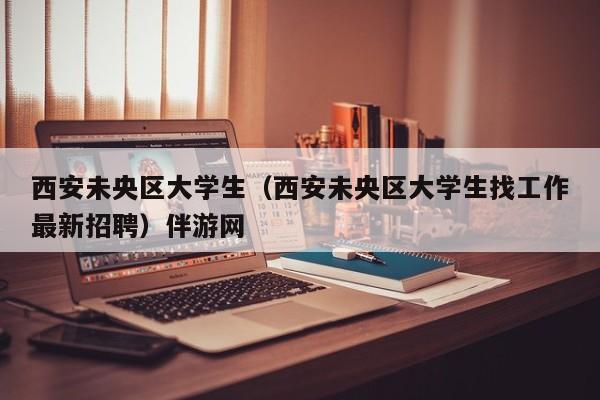 义乌西安未央区大学生（西安未央区大学生找工作最新招聘）伴游网