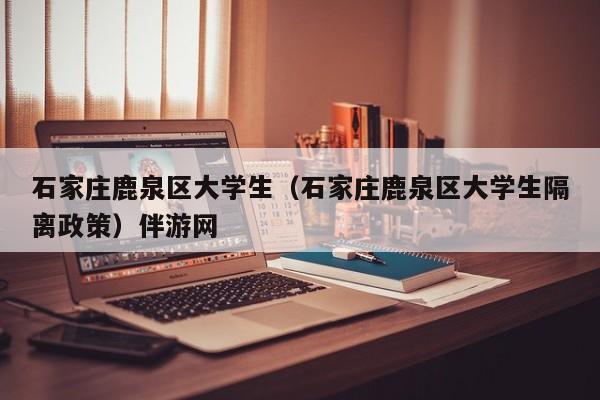 北京石家庄鹿泉区大学生（石家庄鹿泉区大学生隔离政策）伴游网