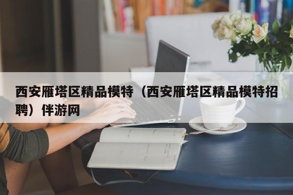 深圳西安雁塔区精品模特（西安雁塔区精品模特招聘）伴游网