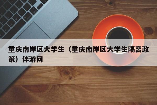 义乌重庆南岸区大学生（重庆南岸区大学生隔离政策）伴游网