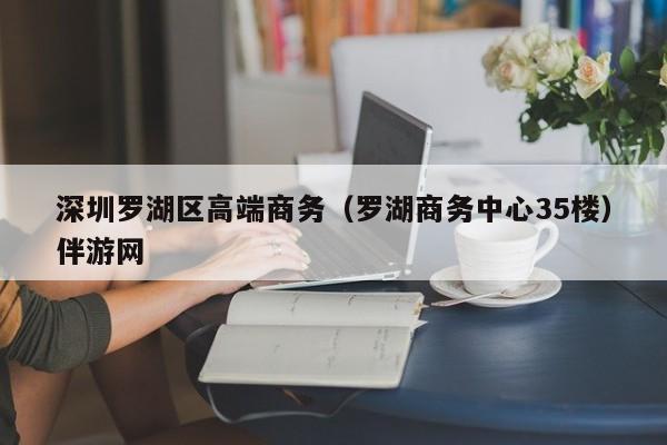 烟台深圳罗湖区高端商务（罗湖商务中心35楼）伴游网