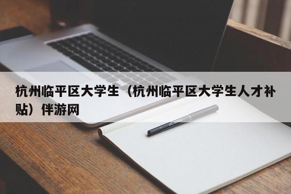 厦门杭州临平区大学生（杭州临平区大学生人才补贴）伴游网