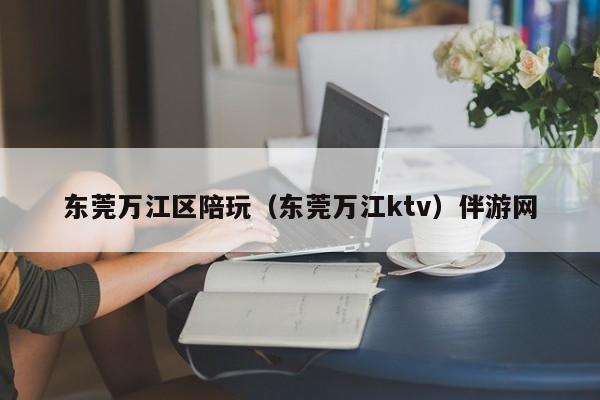 烟台东莞万江区陪玩（东莞万江ktv）伴游网