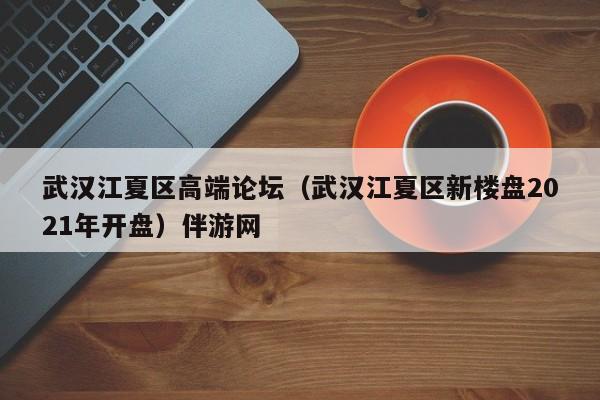 重庆武汉江夏区高端论坛（武汉江夏区新楼盘2021年开盘）伴游网