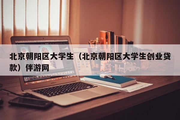 深圳北京朝阳区大学生（北京朝阳区大学生创业贷款）伴游网