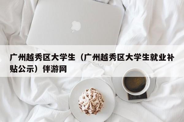 烟台广州越秀区大学生（广州越秀区大学生就业补贴公示）伴游网