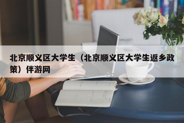 宁波北京顺义区大学生（北京顺义区大学生返乡政策）伴游网