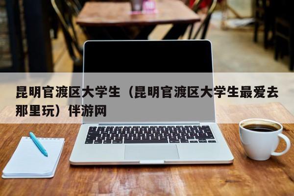 北京昆明官渡区大学生（昆明官渡区大学生最爱去那里玩）伴游网