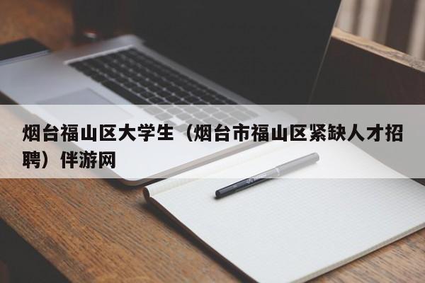 上海烟台福山区大学生（烟台市福山区紧缺人才招聘）伴游网