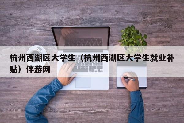 义乌杭州西湖区大学生（杭州西湖区大学生就业补贴）伴游网