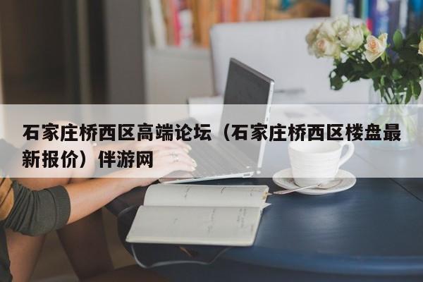 武汉石家庄桥西区高端论坛（石家庄桥西区楼盘最新报价）伴游网