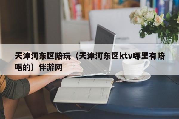 西安天津河东区陪玩（天津河东区ktv哪里有陪唱的）伴游网