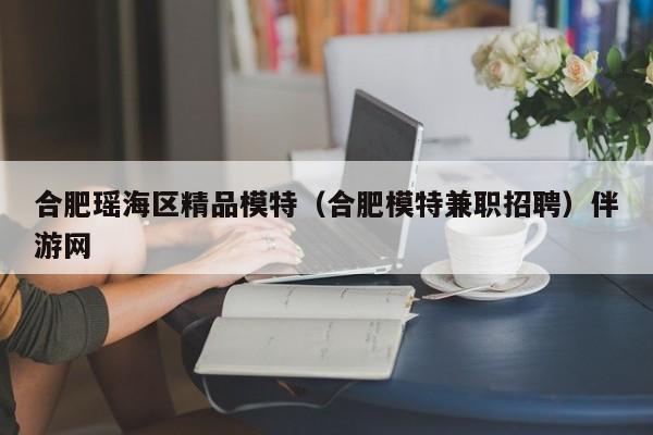 义乌合肥瑶海区精品模特（合肥模特兼职招聘）伴游网