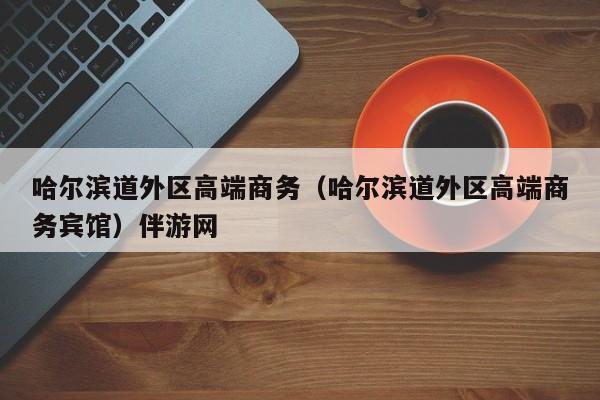 西安哈尔滨道外区高端商务（哈尔滨道外区高端商务宾馆）伴游网