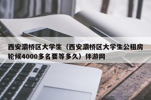 深圳西安灞桥区大学生（西安灞桥区大学生公租房轮候4000多名要等多久）伴游网