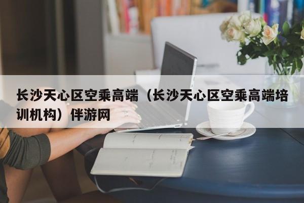 合肥长沙天心区空乘高端（长沙天心区空乘高端培训机构）伴游网