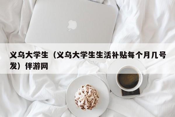 石家庄义乌大学生（义乌大学生生活补贴每个月几号发）伴游网